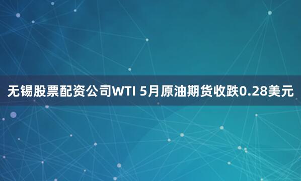 无锡股票配资公司WTI 5月原油期货收跌0.28美元