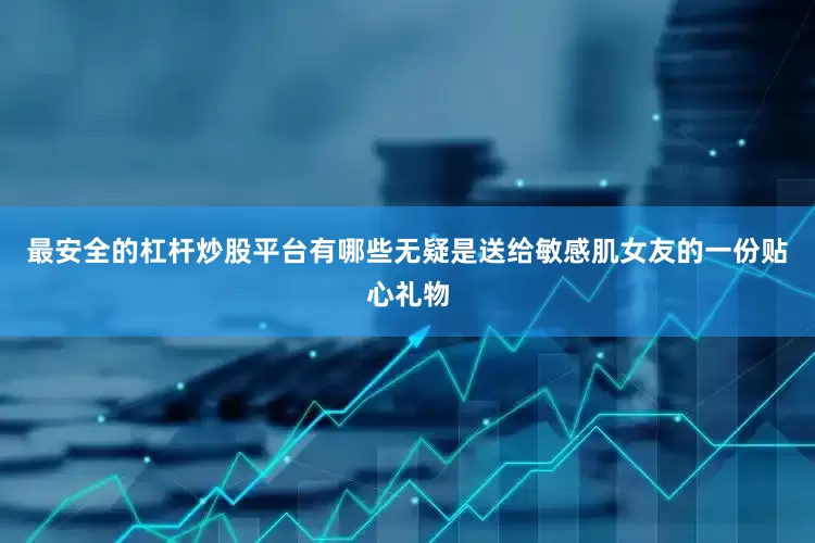 最安全的杠杆炒股平台有哪些无疑是送给敏感肌女友的一份贴心礼物