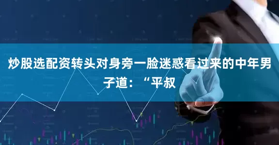 炒股选配资转头对身旁一脸迷惑看过来的中年男子道：“平叔