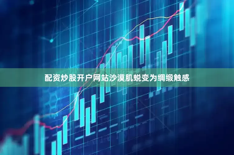 配资炒股开户网站沙漠肌蜕变为绸缎触感