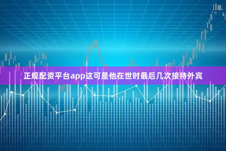 正规配资平台app这可是他在世时最后几次接待外宾