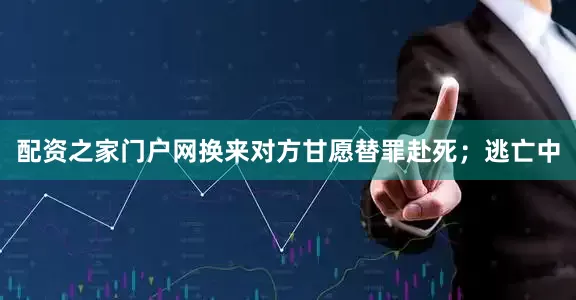 配资之家门户网换来对方甘愿替罪赴死；逃亡中