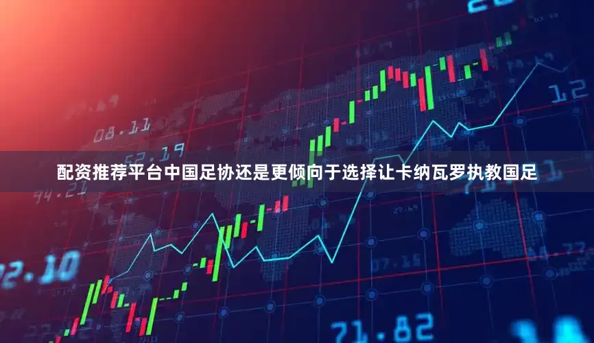 配资推荐平台中国足协还是更倾向于选择让卡纳瓦罗执教国足